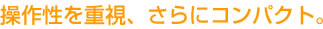 操作性を重視、さらにコンパクト。