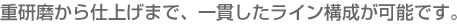 重研磨から仕上げまで、一貫したライン構成が可能です。